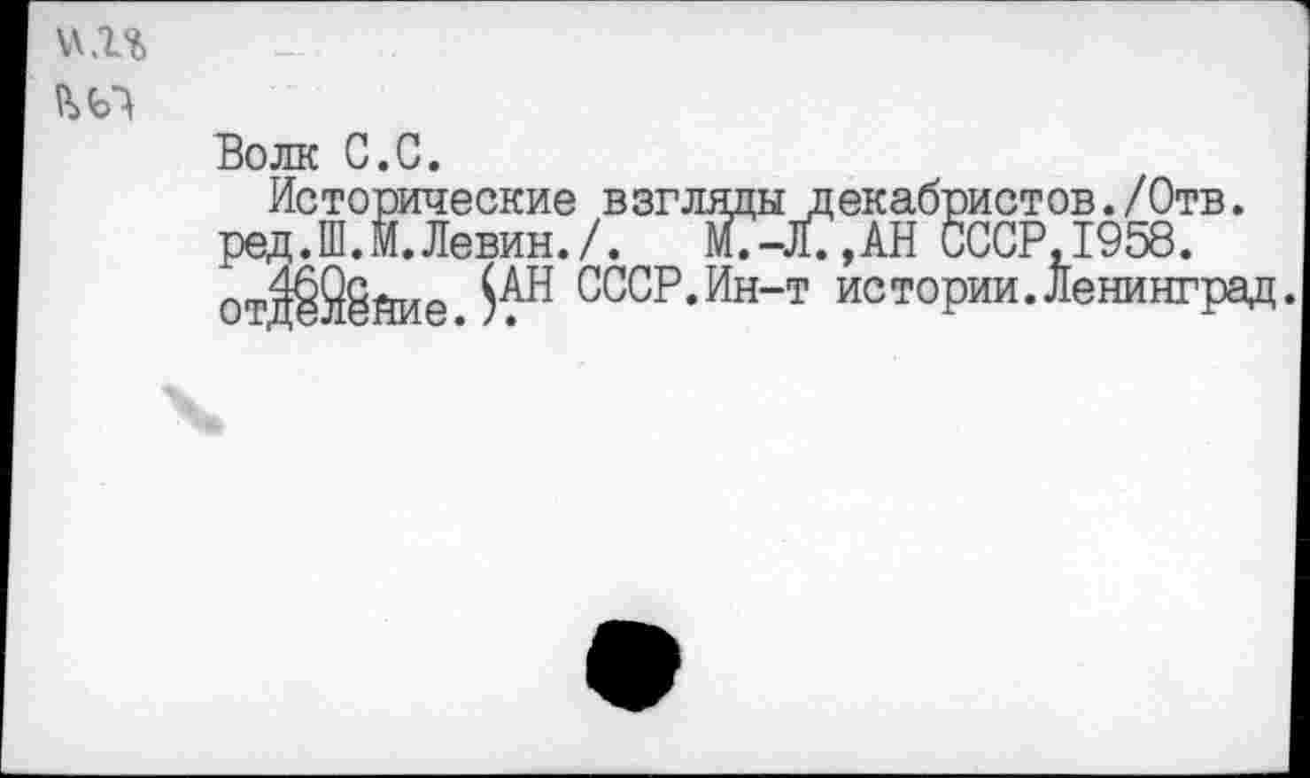 ﻿\\.г%
Волк С.С.
Исторические взглядыдекабристов./Отв. ред.Ш.М.Левин./. £-Л7,ДН СССР, 1958. отд®йие.^Н ссср-Ин"т истории.Ленинград.